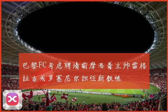巴黎FC考虑聘请前摩洛哥主帅雷格拉吉或罗塞尼尔担任新教练