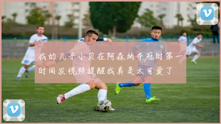 我的儿子小贝在阿森纳夺冠时第一时间发视频提醒我真是太可爱了