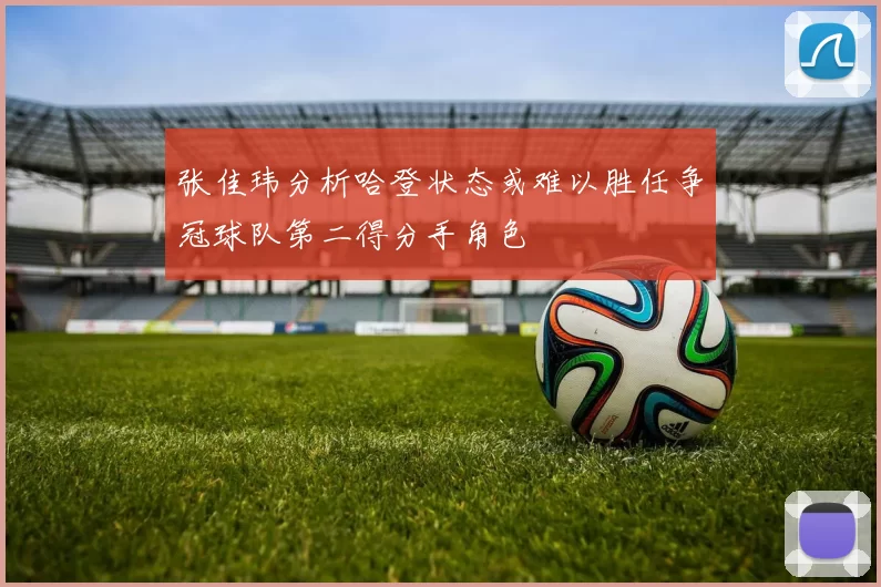 张佳玮分析哈登状态或难以胜任争冠球队第二得分手角色