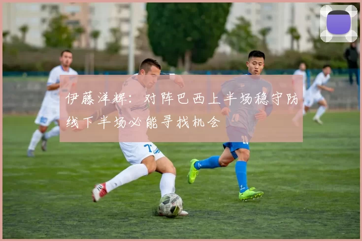 伊藤洋辉：对阵巴西上半场稳守防线下半场必能寻找机会