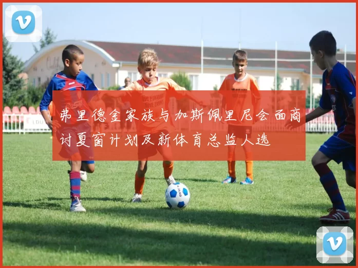 弗里德金家族与加斯佩里尼会面商讨夏窗计划及新体育总监人选