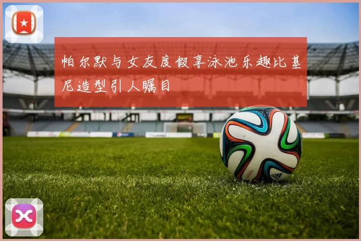 帕尔默与女友度假享泳池乐趣比基尼造型引人瞩目