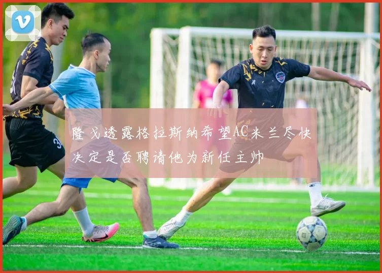 隆戈透露格拉斯纳希望AC米兰尽快决定是否聘请他为新任主帅