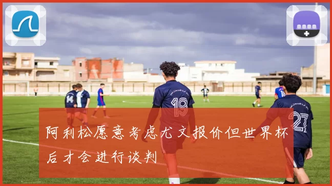 阿利松愿意考虑尤文报价但世界杯后才会进行谈判