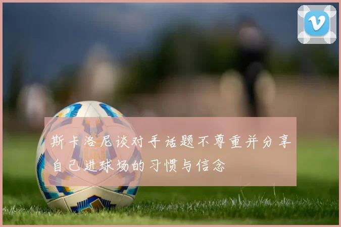 斯卡洛尼谈对手话题不尊重并分享自己进球场的习惯与信念