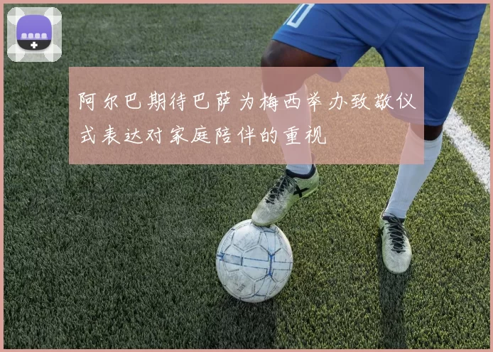 阿尔巴期待巴萨为梅西举办致敬仪式表达对家庭陪伴的重视