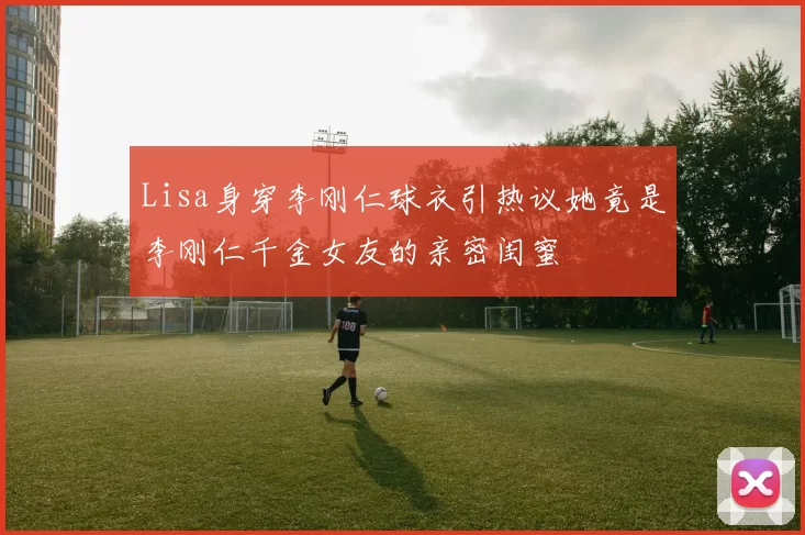 Lisa身穿李刚仁球衣引热议她竟是李刚仁千金女友的亲密闺蜜