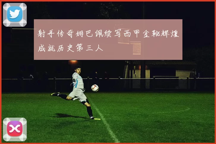 射手传奇姆巴佩续写西甲金靴辉煌成就历史第三人