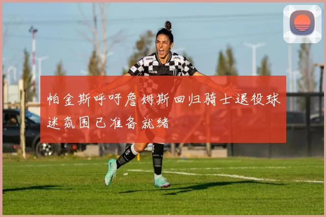 帕金斯呼吁詹姆斯回归骑士退役球迷氛围已准备就绪