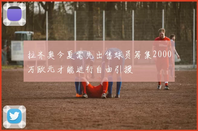 拉齐奥今夏需先出售球员筹集2000万欧元才能进行自由引援