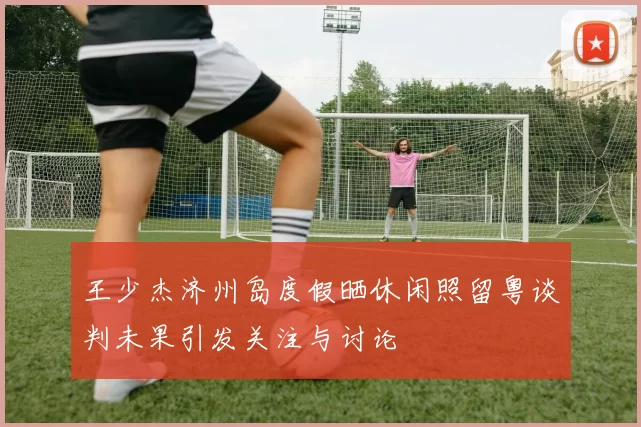 王少杰济州岛度假晒休闲照留粤谈判未果引发关注与讨论
