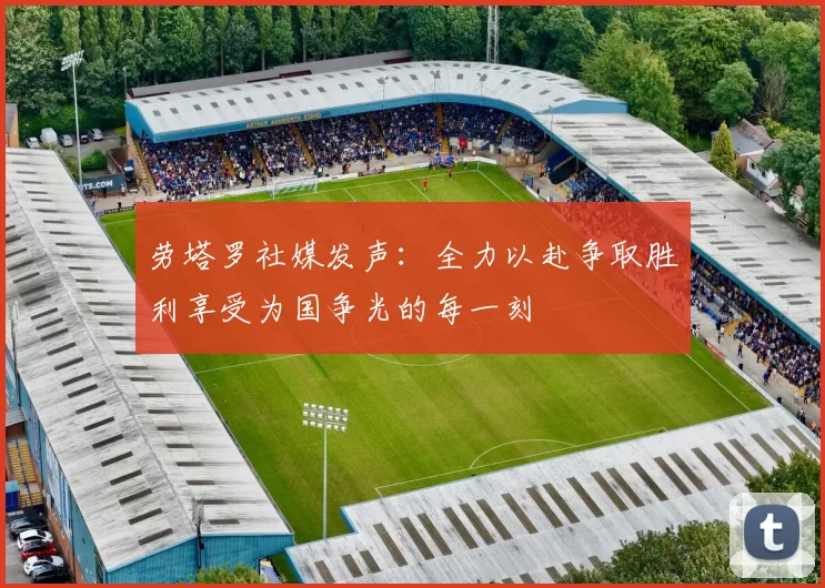 劳塔罗社媒发声：全力以赴争取胜利享受为国争光的每一刻