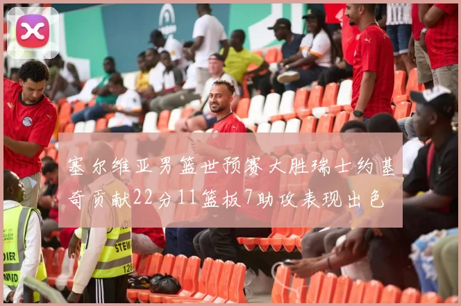 塞尔维亚男篮世预赛大胜瑞士约基奇贡献22分11篮板7助攻表现出色