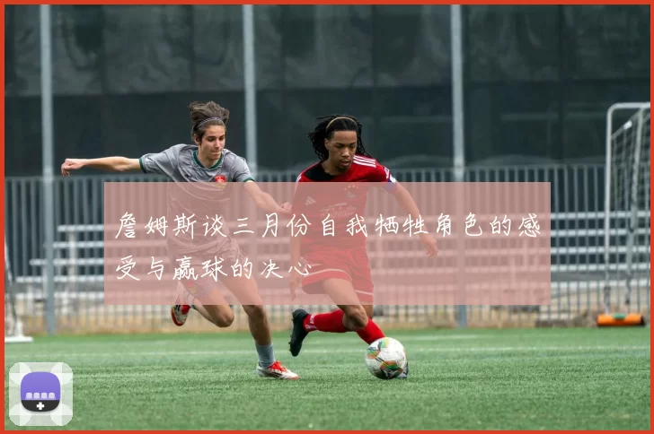 詹姆斯谈三月份自我牺牲角色的感受与赢球的决心