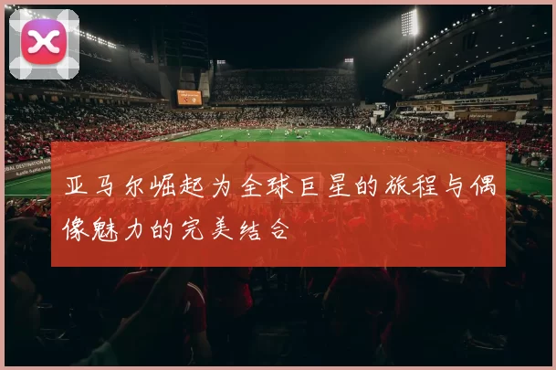 亚马尔崛起为全球巨星的旅程与偶像魅力的完美结合