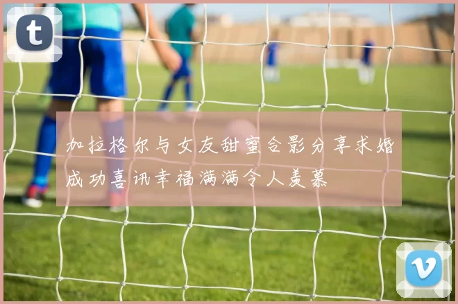 加拉格尔与女友甜蜜合影分享求婚成功喜讯幸福满满令人羡慕