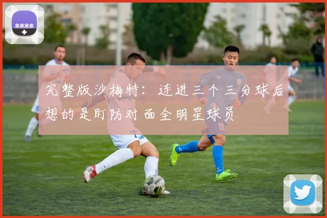 完整版沙梅特：连进三个三分球后想的是盯防对面全明星球员